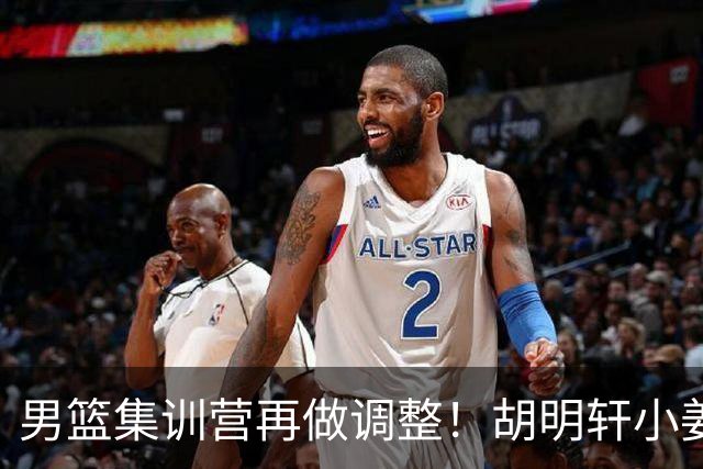 男篮集训营再做调整！胡明轩小姜等5人离队，增补曾凡博+深圳双子星，NBA内线将归队！